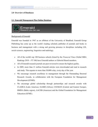 IMC 406 – Library Skill         DESCRIPTION OF ONLINE DATABASED


2.0 Overview of Databases


2.1 Emerald Management Plus Online Database




Background of Emerald

Emerald was founded in 1967 as an offshoot of the University of Bradford; Emerald Group
Publishing has come up as the world’s leading scholarly publisher of journals and books in
business and management with a strong and growing presence in disciplines including LIS,
social sciences, engineering, linguistics and audiology.


         All of the world's top 100 business schools (listed by the Financial Times Global MBA
          Rankings 2010 – FT 100) have Emerald authors or Editorial Board members.
         All of Emerald research journals are peer-reviewed to ensure the highest quality.
         In 2009, more than 21 million Emerald articles were downloaded and read in research
          and study. This equates to more than 50,000 a day, every day of the year.
         We encourage research excellence in management through the Outstanding Doctoral
          Research Awards, in collaboration with the European Foundation for Management
          Development (EFMD).
         We encourage global scholarship through partnerships and research awards with
          CLADEA (Latin America), IAABD (Africa), CEEMAN (Central and Eastern Europe),
          BMDA (Baltic region), AACSB (Americas) and the Global Foundation for Management
          Education (GFME).




                                                                                                  3
 