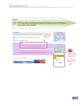 IMC 406 – Library Skill          DESCRIPTION OF ONLINE DATABASED




       Step 4:

                You may want to use EZAccess Login (off-campus access), to be linked to
                 your require online database.




                                                      If you wish to be
                                                      forwarded to list of
                                                      online databases,
                                                      click here.




                                                                                           
                                                                                           We prefer to Login

                                                                                           
                                                                                           first, to view online
                                                                                           databases listing.

                                                                                           Note: Please get
                                                                                           password and ID
                                                                                           from Librarian.


                                                                                             




                                                                                                               31
 