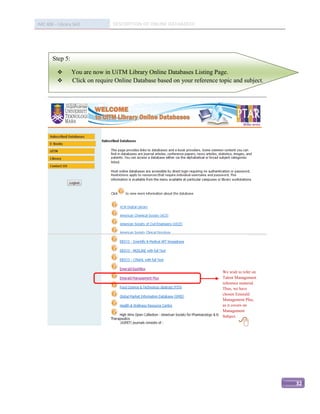 IMC 406 – Library Skill           DESCRIPTION OF ONLINE DATABASED




        Step 5:

                 You are now in UiTM Library Online Databases Listing Page.
                 Click on require Online Database based on your reference topic and subject.




                                                                             We wish to refer on
                                                                             Talent Management
                                                                             reference material.
                                                                             Thus, we have
                                                                             chosen Emerald
                                                                             Management Plus,
                                                                             as it covers on
                                                                             Management
                                                                             Subject.

                                                                                     




                                                                                                   32
 