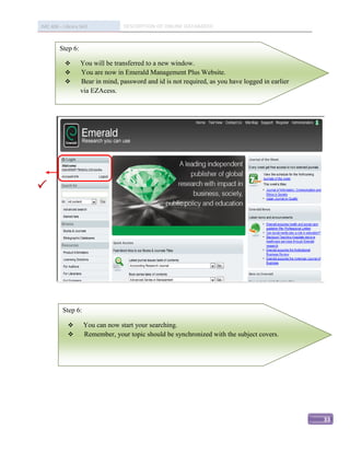 IMC 406 – Library Skill           DESCRIPTION OF ONLINE DATABASED


         Step 6:

                  You will be transferred to a new window.
                  You are now in Emerald Management Plus Website.
                  Bear in mind, password and id is not required, as you have logged in earlier
                   via EZAcess.









          Step 6:

                   You can now start your searching.
                   Remember, your topic should be synchronized with the subject covers.




                                                                                                  33
 