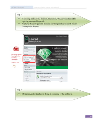 IMC 406 – Library Skill               DESCRIPTION OF ONLINE DATABASED



          Step 7:

                     Searching methods like Boolean, Truncation, Wildcard can be used to
                      specify your searching result.
                     We have chosen to perform Boolean searching method to search Talent
                      Management Subject.




   
   
Key in your subject
by using Boolean
Searching
Techniques.

And click GO


 




          Step 7:

                     Be patient, as the database is doing its searching of the said topic.




                                                                                              34
 
