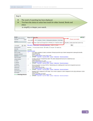 IMC 406 – Library Skill           DESCRIPTION OF ONLINE DATABASED




         Step 8:

                  The result of searching has been displayed.
                  You have the choice to select best result for either Journal, Books and
                   others
                    to simplify or deeper your search.




                                                                                     Choose your media




                                                                                                         35
 