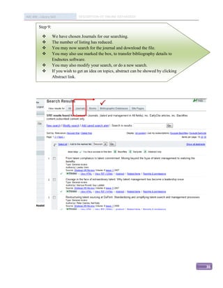 IMC 406 – Library Skill            DESCRIPTION OF ONLINE DATABASED

         Step 9:

                   We have chosen Journals for our searching.
                   The number of listing has reduced.
                   You may now search for the journal and download the file.
                   You may also use marked the box, to transfer bibliography details to
                    Endnotes software.
                   You may also modify your search, or do a new search.
                   If you wish to get an idea on topics, abstract can be showed by clicking
                    Abstract link.




                                               




                                                                                               36
 