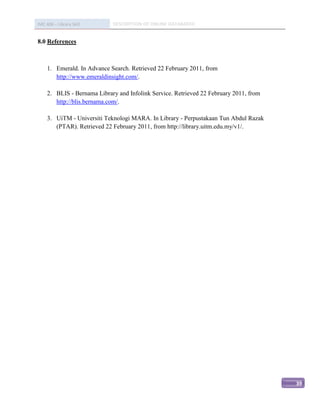 IMC 406 – Library Skill      DESCRIPTION OF ONLINE DATABASED


8.0 References



     1. Emerald. In Advance Search. Retrieved 22 February 2011, from
        http://www.emeraldinsight.com/.

     2. BLIS - Bernama Library and Infolink Service. Retrieved 22 February 2011, from
        http://blis.bernama.com/.

     3. UiTM - Universiti Teknologi MARA. In Library - Perpustakaan Tun Abdul Razak
        (PTAR). Retrieved 22 February 2011, from http://library.uitm.edu.my/v1/.




                                                                                        39
 