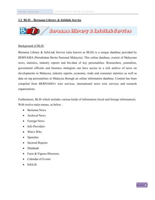 IMC 406 – Library Skill        DESCRIPTION OF ONLINE DATABASED


2.2 BLIS – Bernama Library & Infolink Service




Background of BLIS

Bernama Library & InfoLink Service (also known as BLIS) is a unique database provided by
BERNAMA (Pertubuhan Berita Nasional Malaysia). This online database, consist of Malaysian
news, statistics, industry reports and bio-data of key personalities. Researchers, journalists,
government officials and business strategists can have access to a rich archive of news on
developments in Malaysia, industry reports, economic, trade and consumer statistics as well as
data on top personalities in Malaysia through an online information database. Content has been
compiled from BERNAMA's wire services, international news wire services and research
organizations.


Furthermore, BLIS which includes various kinds of information (local and foreign information).
With twelve main menus, as below :
         Bernama News
         Archival News
         Foreign News
         Info Providers
         Who's Who
         Speeches
         Sectoral Reports
         Databank
         Facts & Figures Directory
         Calendar of Events
         InfoLib




                                                                                                  4
 