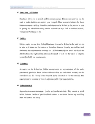 IMC 406 – Library Skill           DESCRIPTION OF ONLINE DATABASED


          3.2 Searching Techniques


               Databases allow you to consult and to answer queries. The records retrieved can be
               used to make decisions or support your research. Thus, search techniques for these
               databases can vary widely. Searching techniques can be defined as the process or step
               of getting the information using special elements or style such as Boolean Search,
               Truncation / Wildcard or etc.


          3.3 Subject


               Subject matter covers, from Online Databases view can be defined as the topic covers
               or what is all about and the content of the online database. Usually, we could see and
               determine the subject matter coverage via Database Description. Thus, we should be
               able to choose the right online databases to search or look for the topics or subjects
               we need to fulfill our requirements.


          3.4 Accuracy


               Accuracy can be defined as faithful measurement or representation of the truth;
               correctness; precision. From online databases view, we can define accuracy as the
               correctness and the validity of the research paper consist in or via the database. The
               paper should be accurate in view of getting a quality references material.


          3.5 Other Features


               A prominent or conspicuous part (easily see) or characteristic. This means, a good
               online database consist of special offered features or attraction for making searching
               steps was carried out easily.




                                                                                                        6
 