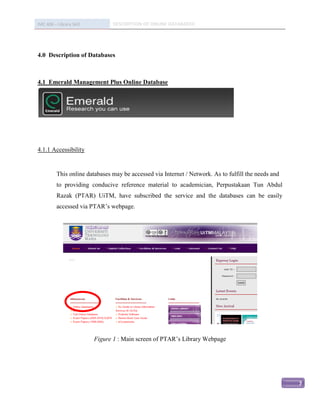 IMC 406 – Library Skill         DESCRIPTION OF ONLINE DATABASED




4.0 Description of Databases



4.1 Emerald Management Plus Online Database




4.1.1 Accessibility


          This online databases may be accessed via Internet / Network. As to fulfill the needs and
          to providing conducive reference material to academician, Perpustakaan Tun Abdul
          Razak (PTAR) UiTM, have subscribed the service and the databases can be easily
          accessed via PTAR’s webpage.




                          Figure 1 : Main screen of PTAR’s Library Webpage




                                                                                                      7
 