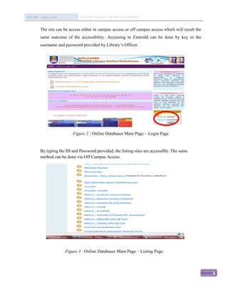 IMC 406 – Library Skill           DESCRIPTION OF ONLINE DATABASED


          The site can be access either in campus access or off campus access which will result the
          same outcome of the accessibility. Accessing to Emerald can be done by key in the
          username and password provided by Library’s Officer.




                              Figure 2 : Online Databases Main Page – Login Page


          By typing the ID and Password provided, the listing sites are accessible. The same
          method can be done via Off Campus Access.




                          Figure 3 : Online Databases Main Page – Listing Page



                                                                                                      8
 