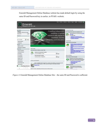 IMC 406 – Library Skill        DESCRIPTION OF ONLINE DATABASED


            Emerald Management Online Database website has made default login by using the
            same ID and Password key in earlier, in PTAR’s website.




 Figure 4: Emerald Management Online Database Site – the same ID and Password is sufficient




                                                                                              9
 