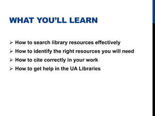 WHAT YOU’LL LEARN

 How to search library resources effectively
 How to identify the right resources you will need
 How to cite correctly in your work
 How to get help in the UA Libraries
 