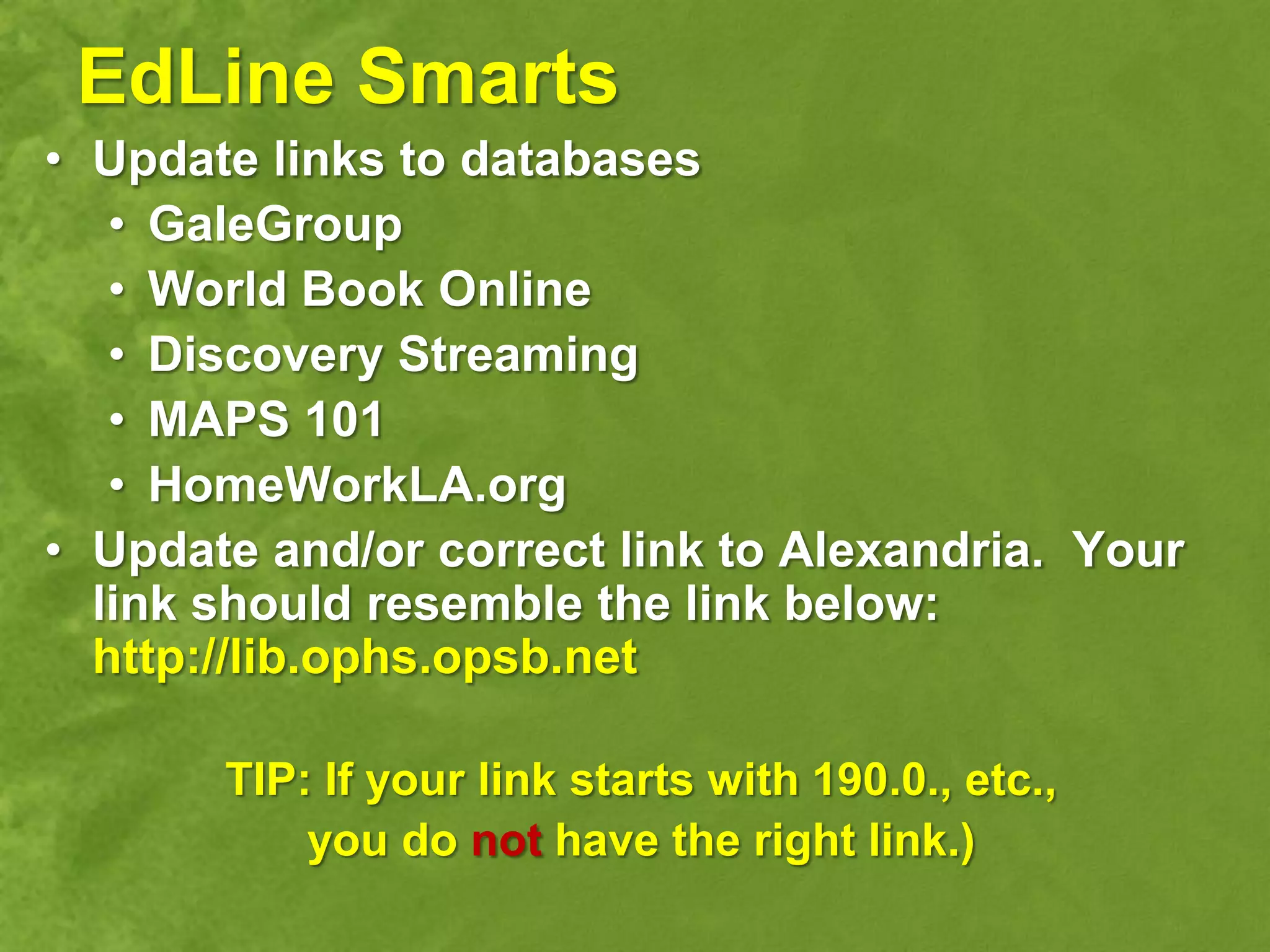 EdLine Smarts
• Update links to databases
   • GaleGroup
   • World Book Online
   • Discovery Streaming
   • MAPS 101
   • HomeWorkLA.org
• Update and/or correct link to Alexandria. Your
  link should resemble the link below:
  http://lib.ophs.opsb.net

       TIP: If your link starts with 190.0., etc.,
           you do not have the right link.)
 
