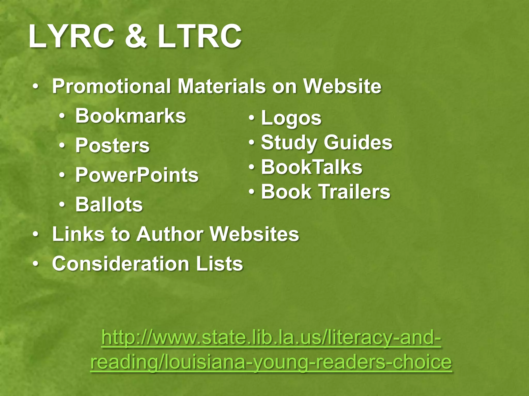 LYRC & LTRC
• Promotional Materials on Website
   • Bookmarks        • Logos
   • Posters          • Study Guides
   • PowerPoints      • BookTalks
                      • Book Trailers
   • Ballots
• Links to Author Websites
• Consideration Lists


      http://www.state.lib.la.us/literacy-and-
     reading/louisiana-young-readers-choice
 