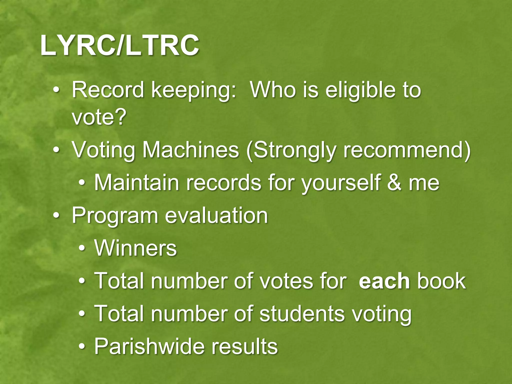 LYRC/LTRC
• Record keeping: Who is eligible to
  vote?
• Voting Machines (Strongly recommend)
   • Maintain records for yourself & me
• Program evaluation
   • Winners
   • Total number of votes for each book
   • Total number of students voting
   • Parishwide results
 