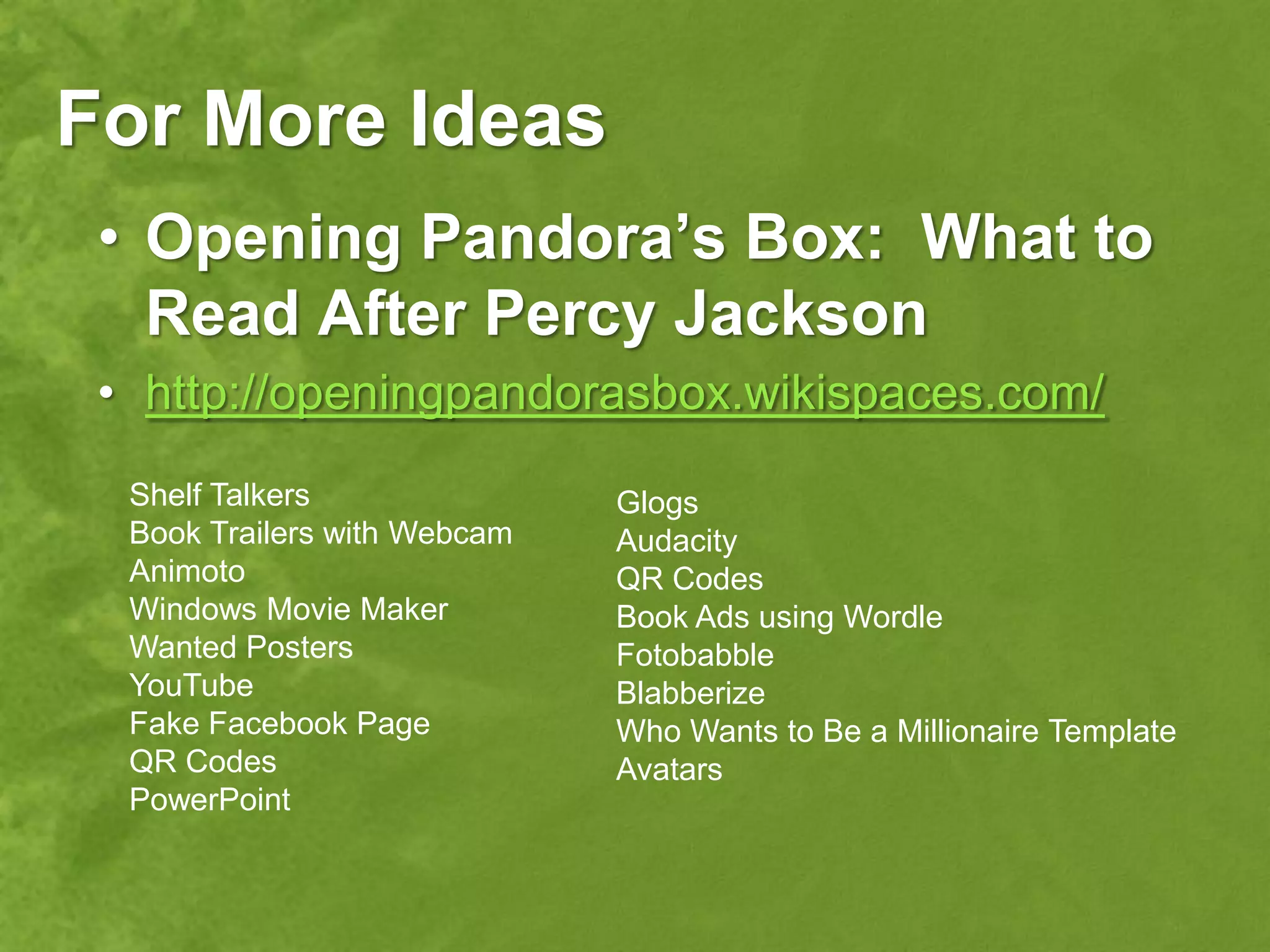 For More Ideas
 • Opening Pandora’s Box: What to
   Read After Percy Jackson
 • http://openingpandorasbox.wikispaces.com/
  Shelf Talkers               Glogs
  Book Trailers with Webcam   Audacity
  Animoto                     QR Codes
  Windows Movie Maker         Book Ads using Wordle
  Wanted Posters              Fotobabble
  YouTube                     Blabberize
  Fake Facebook Page          Who Wants to Be a Millionaire Template
  QR Codes                    Avatars
  PowerPoint
 