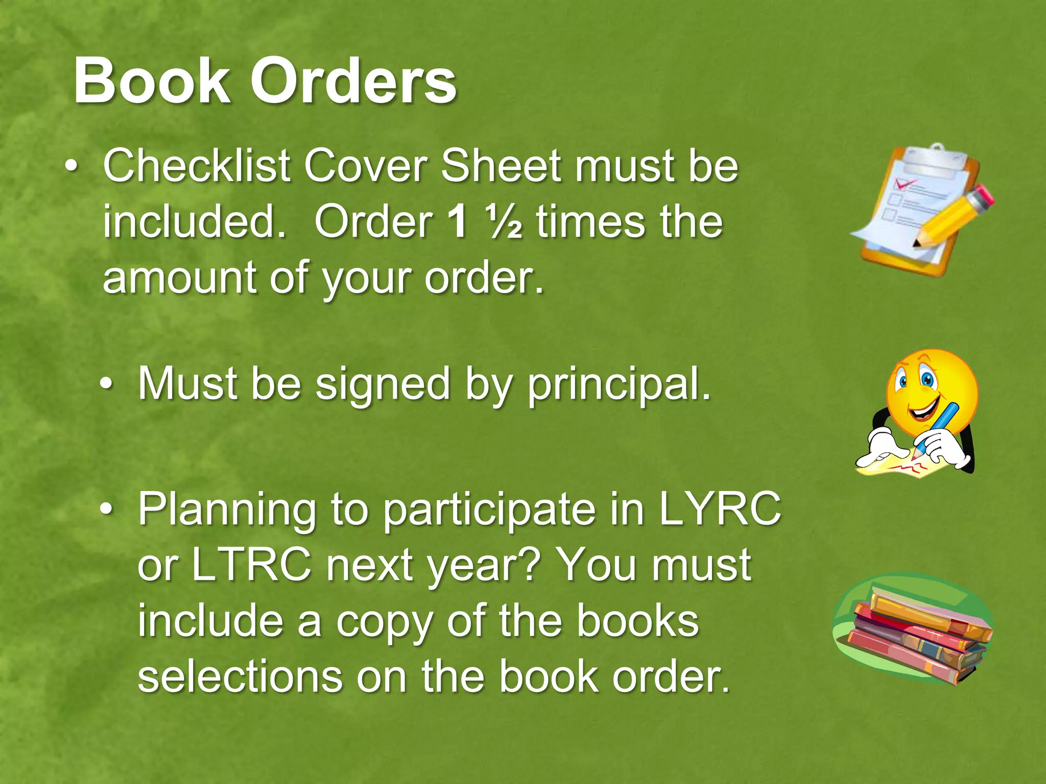 Book Orders
• Checklist Cover Sheet must be
  included. Order 1 ½ times the
  amount of your order.

 • Must be signed by principal.

 • Planning to participate in LYRC
   or LTRC next year? You must
   include a copy of the books
   selections on the book order.
 
