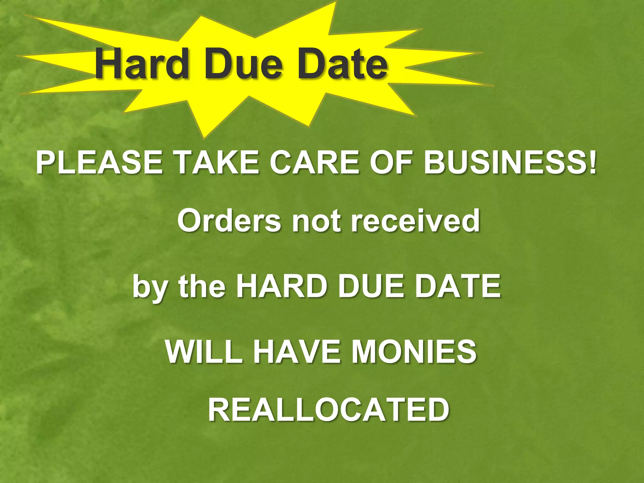 Hard Due Date

PLEASE TAKE CARE OF BUSINESS!
       Orders not received

    by the HARD DUE DATE

      WILL HAVE MONIES
        REALLOCATED
 