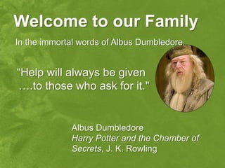 Welcome to our Family
In the immortal words of Albus Dumbledore:


“Help will always be given
….to those who ask for it."


             Albus Dumbledore
             Harry Potter and the Chamber of
             Secrets, J. K. Rowling
 