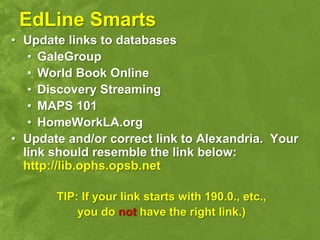 EdLine Smarts
• Update links to databases
   • GaleGroup
   • World Book Online
   • Discovery Streaming
   • MAPS 101
   • HomeWorkLA.org
• Update and/or correct link to Alexandria. Your
  link should resemble the link below:
  http://lib.ophs.opsb.net

       TIP: If your link starts with 190.0., etc.,
           you do not have the right link.)
 