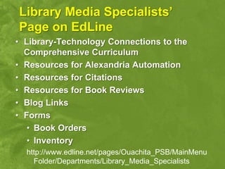 Library Media Specialists’
Page on EdLine
• Library-Technology Connections to the
  Comprehensive Curriculum
• Resources for Alexandria Automation
• Resources for Citations
• Resources for Book Reviews
• Blog Links
• Forms
   • Book Orders
   • Inventory
  http://www.edline.net/pages/Ouachita_PSB/MainMenu
    Folder/Departments/Library_Media_Specialists
 