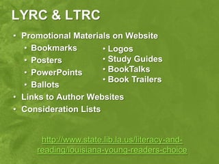 LYRC & LTRC
• Promotional Materials on Website
   • Bookmarks        • Logos
   • Posters          • Study Guides
   • PowerPoints      • BookTalks
                      • Book Trailers
   • Ballots
• Links to Author Websites
• Consideration Lists


      http://www.state.lib.la.us/literacy-and-
     reading/louisiana-young-readers-choice
 