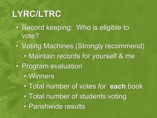 LYRC/LTRC
• Record keeping: Who is eligible to
  vote?
• Voting Machines (Strongly recommend)
   • Maintain records for yourself & me
• Program evaluation
   • Winners
   • Total number of votes for each book
   • Total number of students voting
   • Parishwide results
 