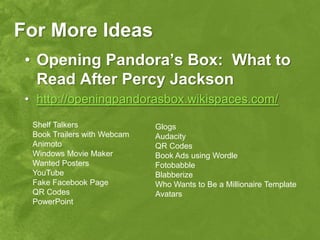 For More Ideas
 • Opening Pandora’s Box: What to
   Read After Percy Jackson
 • http://openingpandorasbox.wikispaces.com/
  Shelf Talkers               Glogs
  Book Trailers with Webcam   Audacity
  Animoto                     QR Codes
  Windows Movie Maker         Book Ads using Wordle
  Wanted Posters              Fotobabble
  YouTube                     Blabberize
  Fake Facebook Page          Who Wants to Be a Millionaire Template
  QR Codes                    Avatars
  PowerPoint
 
