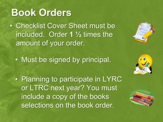 Book Orders
• Checklist Cover Sheet must be
  included. Order 1 ½ times the
  amount of your order.

 • Must be signed by principal.

 • Planning to participate in LYRC
   or LTRC next year? You must
   include a copy of the books
   selections on the book order.
 