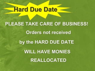 Hard Due Date

PLEASE TAKE CARE OF BUSINESS!
       Orders not received

    by the HARD DUE DATE

      WILL HAVE MONIES
        REALLOCATED
 