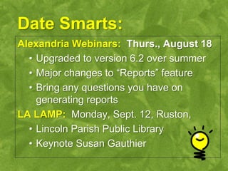 Date Smarts:
Alexandria Webinars: Thurs., August 18
  • Upgraded to version 6.2 over summer
  • Major changes to “Reports” feature
  • Bring any questions you have on
    generating reports
LA LAMP: Monday, Sept. 12, Ruston,
  • Lincoln Parish Public Library
  • Keynote Susan Gauthier
 