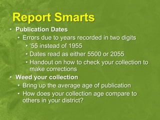 Report Smarts
• Publication Dates
  • Errors due to years recorded in two digits
     • „55 instead of 1955
     • Dates read as either 5500 or 2055
     • Handout on how to check your collection to
       make corrections
• Weed your collection
  • Bring up the average age of publication
  • How does your collection age compare to
    others in your district?
 