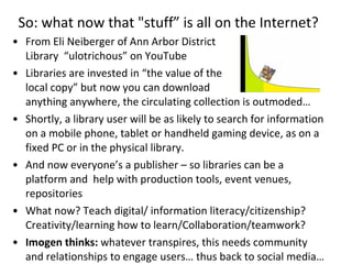 So: what now that "stuff” is all on the Internet?  From Eli Neiberger of Ann Arbor District  Library  “ulotrichous” on YouTube Libraries are invested in “the value of the  local copy” but now you can download  anything anywhere, the circulating collection is outmoded… Shortly, a library user will be as likely to search for information on a mobile phone, tablet or handheld gaming device, as on a fixed PC or in the physical library. And now everyone’s a publisher – so libraries can be a platform and  help with production tools, event venues, repositories What now? Teach digital/ information literacy/citizenship? Creativity/learning how to learn/Collaboration/teamwork?  Imogen thinks:  whatever transpires, this needs community and relationships to engage users… thus back to social media… 