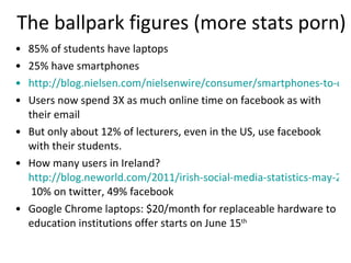 The ballpark figures (more stats porn) 85% of students have laptops 25% have smartphones http://blog.nielsen.com/nielsenwire/consumer/smartphones-to-overtake-feature-phones-in-u-s-by-2011/ Users now spend 3X as much online time on facebook as with their email But only about 12% of lecturers, even in the US, use facebook with their students.  How many users in Ireland?  http://blog.neworld.com/2011/irish-social-media-statistics-may-2011/  10% on twitter, 49% facebook  Google Chrome laptops: $20/month for replaceable hardware to education institutions offer starts on June 15 th 