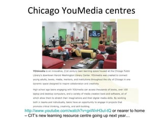 Chicago YouMedia centres http://www.youtube.com/watch?v=gxWnH3uI-tQ  or nearer to home – CIT’s new learning resource centre going up next year… 
