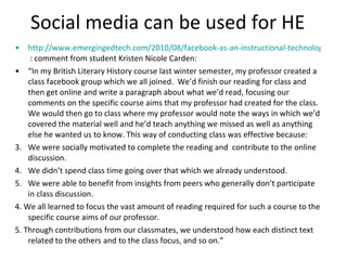 Social media can be used for HE http://www.emergingedtech.com/2010/08/facebook-as-an-instructional-technology-tool/  : comment from student Kristen Nicole Carden: “ In my British Literary History course last winter semester, my professor created a class facebook group which we all joined.  We’d finish our reading for class and then get online and write a paragraph about what we’d read, focusing our comments on the specific course aims that my professor had created for the class.  We would then go to class where my professor would note the ways in which we’d covered the material well and he’d teach anything we missed as well as anything else he wanted us to know. This way of conducting class was effective because: We were socially motivated to complete the reading and  contribute to the online discussion. We didn’t spend class time going over that which we already understood. We were able to benefit from insights from peers who generally don’t participate in class discussion. 4. We all learned to focus the vast amount of reading required for such a course to the specific course aims of our professor. 5. Through contributions from our classmates, we understood how each distinct text related to the others and to the class focus, and so on.” 