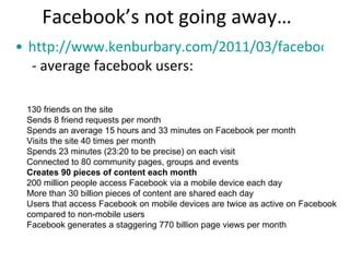 Facebook’s not going away…  http://www.kenburbary.com/2011/03/facebook-demographics-revisited-2011-statistics-2/  - average facebook users: 130 friends on the site Sends 8 friend requests per month Spends an average 15 hours and 33 minutes on Facebook per month Visits the site 40 times per month Spends 23 minutes (23:20 to be precise) on each visit Connected to 80 community pages, groups and events Creates 90 pieces of content each month 200 million people access Facebook via a mobile device each day More than 30 billion pieces of content are shared each day Users that access Facebook on mobile devices are twice as active on Facebook compared to non-mobile users Facebook generates a staggering 770 billion page views per month 