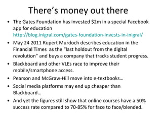 There’s money out there The Gates Foundation has invested $2m in a special Facebook app for education  http://blog.inigral.com/gates-foundation-invests-in-inigral/   May 24 2011 Rupert Murdoch describes education in the Financial Times  as  the  “last holdout from the digital revolution ” and buys a company that tracks student progress. Blackboard and other VLEs race to improve their mobile/smartphone access.  Pearson and McGraw-Hill move into e-textbooks… Social media platforms may end up cheaper than Blackboard… And yet the figures still show that online courses have a 50% success rate compared to 70-85% for face to face/blended.  