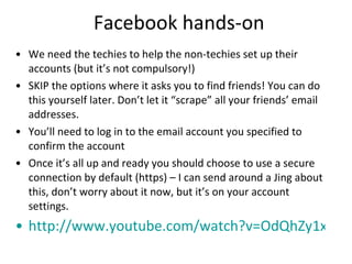 Facebook hands-on We need the techies to help the non-techies set up their accounts (but it’s not compulsory!) SKIP the options where it asks you to find friends! You can do this yourself later. Don’t let it “scrape” all your friends’ email addresses. You’ll need to log in to the email account you specified to confirm the account Once it’s all up and ready you should choose to use a secure connection by default (https) – I can send around a Jing about this, don’t worry about it now, but it’s on your account settings. http://www.youtube.com/watch?v=OdQhZy1xouI   