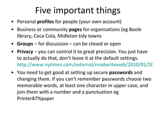 Five important things Personal  profiles  for people (your own account) Business or community  pages  for organisations (eg Boole library, Coca Cola, Midleton tidy towns Groups  – for discussion – can be closed or open Privacy  – you can control it to great precision. You just have to actually do that, don’t leave it at the default settings.  http://www.nytimes.com/external/readwriteweb/2010/01/20/20readwriteweb-the-3-facebook-settings-every-user-should-c-29287.html?src=me&ref=technology You need to get good at setting up secure  passwords  and changing them. If you can’t remember passwords choose two memorable words, at least one character in upper case, and join them with a number and a punctuation eg Printer87%paper 
