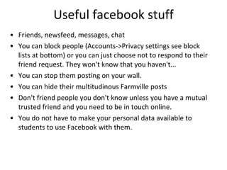 Useful facebook stuff Friends, newsfeed, messages, chat You can block people (Accounts->Privacy settings see block lists at bottom) or you can just choose not to respond to their friend request. They won't know that you haven't... You can stop them posting on your wall. You can hide their multitudinous Farmville posts Don't friend people you don't know unless you have a mutual trusted friend and you need to be in touch online.  You do not have to make your personal data available to  students to use Facebook with them.  