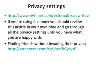 Privacy settings http://www.nytimes.com/external/readwriteweb/2010/01/20/20readwriteweb-the-3-facebook-settings-every-user-should-c-29287.html?src=me&ref=technology If you’re using facebook you should review this article in your own time and go through all the privacy settings until you have what you are happy with. Finding friends without invading their privacy http://screencast.com/t/pVusYBGysyzF 