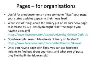 Pages – for organisations Useful for announcements – once someone “likes” your page, your status updates appear in their news feed. What sort of things could the library put on its Facebook page to increase its 172 likes?(you might “like” the page if you haven't already?)  https://www.facebook.com/pages/University-College-Cork-Library Good example: search Manchester Library on facebook  https://www.facebook.com/manchesterlibraries?sk=wall   Once you have a page with likes, you can use facebook insights to find out about your fans, and what sort of posts they like {ballindenisk example} 