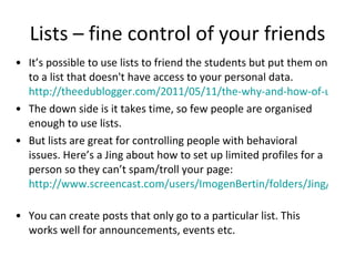 Lists – fine control of your friends It’s possible to use lists to friend the students but put them on to a list that doesn't have access to your personal data.  http://theedublogger.com/2011/05/11/the-why-and-how-of-using-facebook-for-educators-no-need-to-be-friends-at-all/ The down side is it takes time, so few people are organised enough to use lists.  But lists are great for controlling people with behavioral issues. Here’s a Jing about how to set up limited profiles for a person so they can’t spam/troll your page:  http://www.screencast.com/users/ImogenBertin/folders/Jing/media/edff3e90-b8be-4edc-87d5-ff4b7babe6b3   You can create posts that only go to a particular list. This works well for announcements, events etc. 