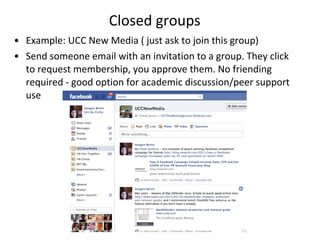 Closed groups Example: UCC New Media ( just ask to join this group) Send someone email with an invitation to a group. They click to request membership, you approve them. No friending required - good option for academic discussion/peer support use 