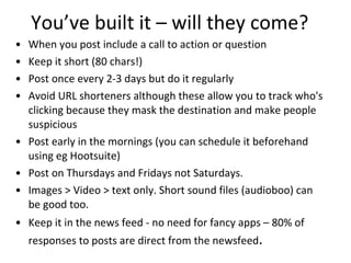 You’ve built it – will they come? When you post include a call to action or question Keep it short (80 chars!) Post once every 2-3 days but do it regularly Avoid URL shorteners although these allow you to track who's clicking because they mask the destination and make people suspicious Post early in the mornings (you can schedule it beforehand using eg Hootsuite) Post on Thursdays and Fridays not Saturdays. Images > Video > text only. Short sound files (audioboo) can be good too. Keep it in the news feed - no need for fancy apps – 80% of responses to posts are direct from the newsfeed . 