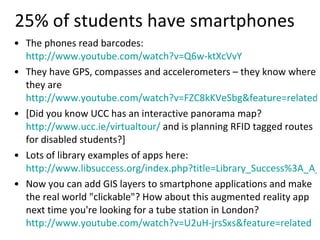 25% of students have smartphones The phones read barcodes:  http://www.youtube.com/watch?v=Q6w-ktXcVvY   They have GPS, compasses and accelerometers – they know where they are  http://www.youtube.com/watch?v=FZC8kKVeSbg&feature=related [Did you know UCC has an interactive panorama map?  http://www.ucc.ie/virtualtour/  and is planning RFID tagged routes for disabled students?]  Lots of library examples of apps here:  http://www.libsuccess.org/index.php?title=Library_Success%3A_A_Best_Practices_Wiki Now you can add GIS layers to smartphone applications and make the real world "clickable"? How about this augmented reality app next time you're looking for a tube station in London?  http://www.youtube.com/watch?v=U2uH-jrsSxs&feature=related 