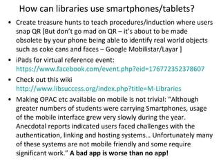 How can libraries use smartphones/tablets? Create treasure hunts to teach procedures/induction where users snap QR [But don’t go mad on QR – it’s about to be made obsolete by your phone being able to identify real world objects such as coke cans and faces – Google Mobilistar/Layar ]  iPads for virtual reference event:  https://www.facebook.com/event.php?eid=176772352378607   Check out this wiki  http://www.libsuccess.org/index.php?title=M-Libraries   Making OPAC etc available on mobile is not trivial: “Although greater numbers of students were carrying Smartphones, usage of the mobile interface grew very slowly during the year. Anecdotal reports indicated users faced challenges with the authentication, linking and hosting systems… Unfortunately many of these systems are not mobile friendly and some require significant work.”  A bad app is worse than no app! 