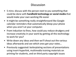 Discussion 5 mins: discuss with the person next to you something that could be done with  handheld technology or social media  that would make your own working life easier It might be something really straightforward like Google calendar reminders that automatically bleep your phone when you aren’t at your computer. From induction to fines, how could you reduce drudgery and increase creativity in your work by getting all this technology to work for you?  Write down any ideas and then we’ll shout out the various ideas afterwards and see which ones get your votes… Previously suggested: boilerplating sections of presentations using insert-hyperlink, multimedia training materials on printing for students, and on third party copyright issues 