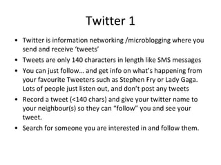 Twitter 1 Twitter is information networking /microblogging  where you send and receive  ‘tweets’ Tweets are only 140 characters in length like SMS messages You can just follow… and get info on what’s happening from your favourite Tweeters such as Stephen Fry or Lady Gaga. Lots of people just listen out, and don’t post any tweets Record a tweet (<140 chars) and give your twitter name to your neighbour(s) so they can “follow” you and see your tweet. Search for someone you are interested in and follow them. 