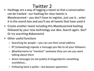 Twitter 2 Hashtags  are a way of tagging a tweet so that a conversation can be tracked - our hashtag for class tweets is  #boolesocmed – you don’t have to register, just use it… enter it in the search box and you’ll see all tweets that have used it Create another tweet including this #boolesocmed hashtag followed by your new technology use idea. Search again. See? Or try searching #obamavisit  Other useful functions  Searching for people – you can use their email address RT (retweeting) repeats a message you like to all your followers  @twittername to “mention” someone they can see you were talking about them  direct messages (ie not public) d imogenbertin something scandalous… Following back is polite – but beware spammers  