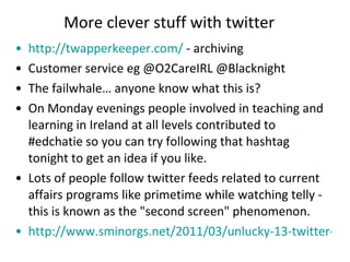 More clever stuff with twitter http://twapperkeeper.com/  - archiving Customer service eg @O2CareIRL @Blacknight The failwhale… anyone know what this is? On Monday evenings people involved in teaching and learning in Ireland at all levels contributed to #edchatie so you can try following that hashtag tonight to get an idea if you like. Lots of people follow twitter feeds related to current affairs programs like primetime while watching telly - this is known as the "second screen" phenomenon. http://www.sminorgs.net/2011/03/unlucky-13-twitter-worst-practices-for-rookies-and-others-to-avoid.html   